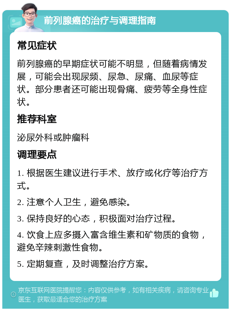 前列腺癌的治疗与调理指南 常见症状 前列腺癌的早期症状可能不明显，但随着病情发展，可能会出现尿频、尿急、尿痛、血尿等症状。部分患者还可能出现骨痛、疲劳等全身性症状。 推荐科室 泌尿外科或肿瘤科 调理要点 1. 根据医生建议进行手术、放疗或化疗等治疗方式。 2. 注意个人卫生，避免感染。 3. 保持良好的心态，积极面对治疗过程。 4. 饮食上应多摄入富含维生素和矿物质的食物，避免辛辣刺激性食物。 5. 定期复查，及时调整治疗方案。