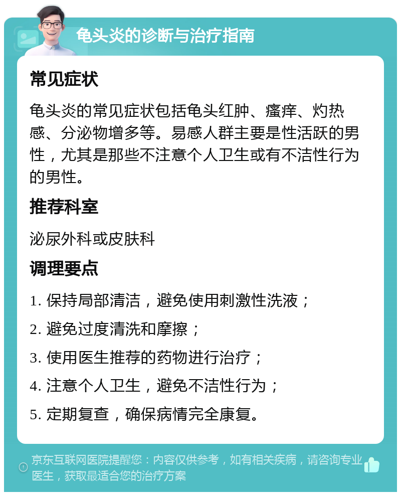 龟头炎的诊断与治疗指南 常见症状 龟头炎的常见症状包括龟头红肿、瘙痒、灼热感、分泌物增多等。易感人群主要是性活跃的男性，尤其是那些不注意个人卫生或有不洁性行为的男性。 推荐科室 泌尿外科或皮肤科 调理要点 1. 保持局部清洁，避免使用刺激性洗液； 2. 避免过度清洗和摩擦； 3. 使用医生推荐的药物进行治疗； 4. 注意个人卫生，避免不洁性行为； 5. 定期复查，确保病情完全康复。