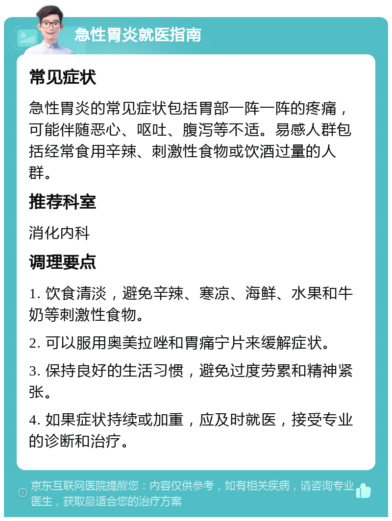 急性胃炎就医指南 常见症状 急性胃炎的常见症状包括胃部一阵一阵的疼痛，可能伴随恶心、呕吐、腹泻等不适。易感人群包括经常食用辛辣、刺激性食物或饮酒过量的人群。 推荐科室 消化内科 调理要点 1. 饮食清淡，避免辛辣、寒凉、海鲜、水果和牛奶等刺激性食物。 2. 可以服用奥美拉唑和胃痛宁片来缓解症状。 3. 保持良好的生活习惯，避免过度劳累和精神紧张。 4. 如果症状持续或加重，应及时就医，接受专业的诊断和治疗。