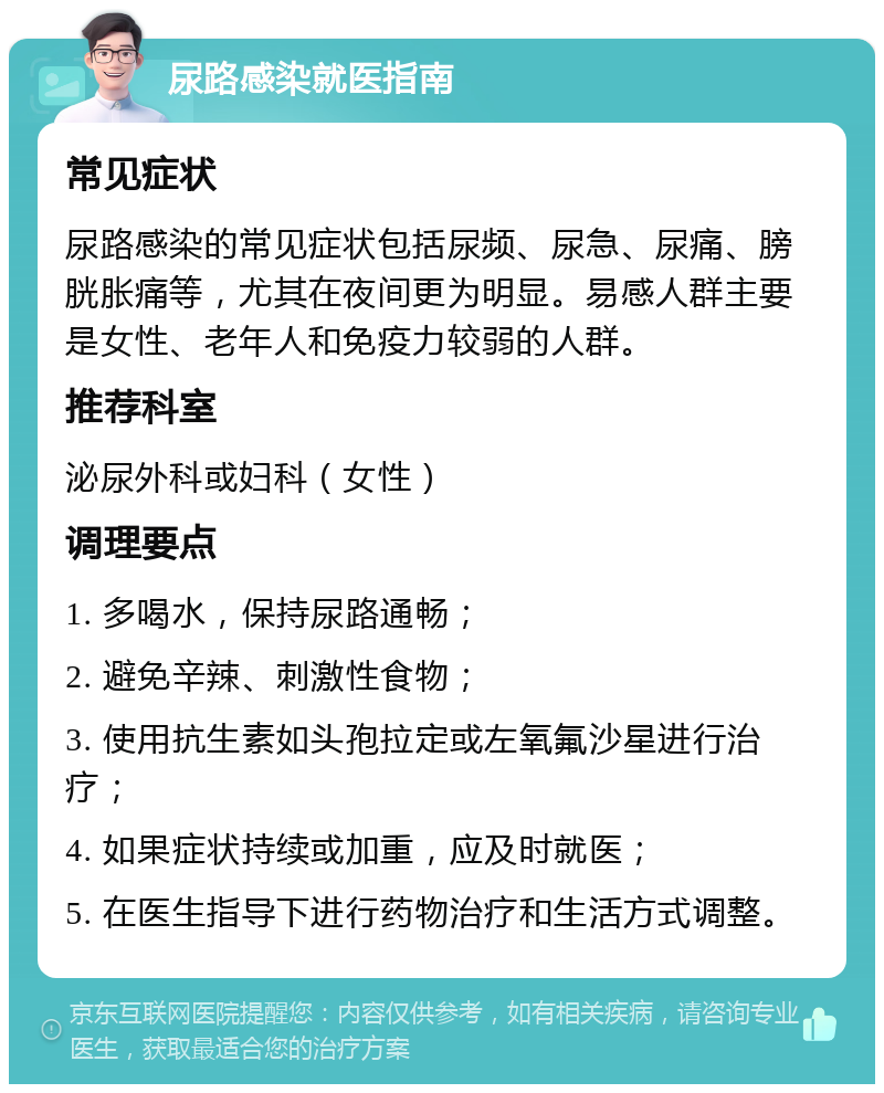 尿路感染就医指南 常见症状 尿路感染的常见症状包括尿频、尿急、尿痛、膀胱胀痛等，尤其在夜间更为明显。易感人群主要是女性、老年人和免疫力较弱的人群。 推荐科室 泌尿外科或妇科（女性） 调理要点 1. 多喝水，保持尿路通畅； 2. 避免辛辣、刺激性食物； 3. 使用抗生素如头孢拉定或左氧氟沙星进行治疗； 4. 如果症状持续或加重，应及时就医； 5. 在医生指导下进行药物治疗和生活方式调整。