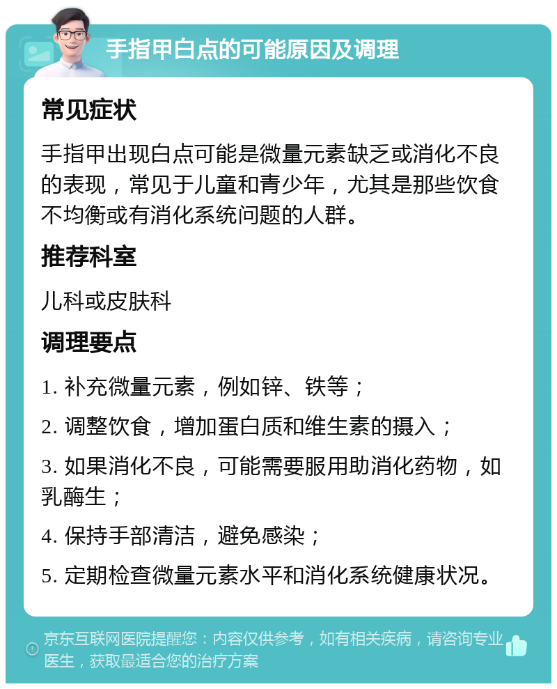 手指甲白点的可能原因及调理 常见症状 手指甲出现白点可能是微量元素缺乏或消化不良的表现，常见于儿童和青少年，尤其是那些饮食不均衡或有消化系统问题的人群。 推荐科室 儿科或皮肤科 调理要点 1. 补充微量元素，例如锌、铁等； 2. 调整饮食，增加蛋白质和维生素的摄入； 3. 如果消化不良，可能需要服用助消化药物，如乳酶生； 4. 保持手部清洁，避免感染； 5. 定期检查微量元素水平和消化系统健康状况。