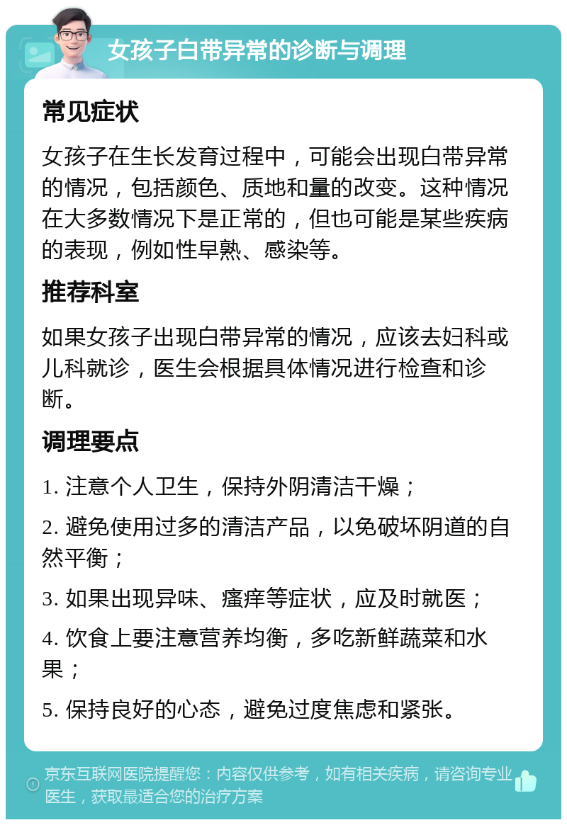 女孩子白带异常的诊断与调理 常见症状 女孩子在生长发育过程中，可能会出现白带异常的情况，包括颜色、质地和量的改变。这种情况在大多数情况下是正常的，但也可能是某些疾病的表现，例如性早熟、感染等。 推荐科室 如果女孩子出现白带异常的情况，应该去妇科或儿科就诊，医生会根据具体情况进行检查和诊断。 调理要点 1. 注意个人卫生，保持外阴清洁干燥； 2. 避免使用过多的清洁产品，以免破坏阴道的自然平衡； 3. 如果出现异味、瘙痒等症状，应及时就医； 4. 饮食上要注意营养均衡，多吃新鲜蔬菜和水果； 5. 保持良好的心态，避免过度焦虑和紧张。