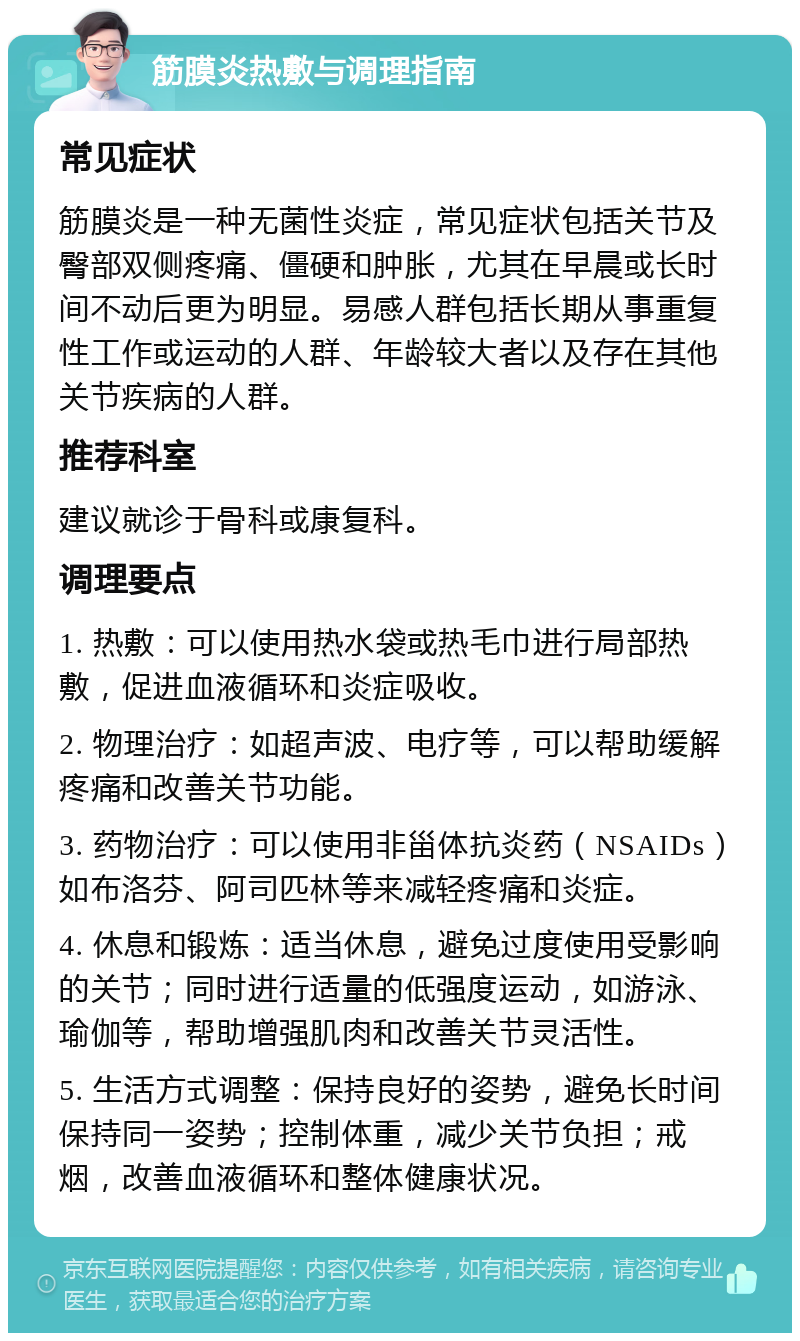 筋膜炎热敷与调理指南 常见症状 筋膜炎是一种无菌性炎症，常见症状包括关节及臀部双侧疼痛、僵硬和肿胀，尤其在早晨或长时间不动后更为明显。易感人群包括长期从事重复性工作或运动的人群、年龄较大者以及存在其他关节疾病的人群。 推荐科室 建议就诊于骨科或康复科。 调理要点 1. 热敷：可以使用热水袋或热毛巾进行局部热敷，促进血液循环和炎症吸收。 2. 物理治疗：如超声波、电疗等，可以帮助缓解疼痛和改善关节功能。 3. 药物治疗：可以使用非甾体抗炎药（NSAIDs）如布洛芬、阿司匹林等来减轻疼痛和炎症。 4. 休息和锻炼：适当休息，避免过度使用受影响的关节；同时进行适量的低强度运动，如游泳、瑜伽等，帮助增强肌肉和改善关节灵活性。 5. 生活方式调整：保持良好的姿势，避免长时间保持同一姿势；控制体重，减少关节负担；戒烟，改善血液循环和整体健康状况。