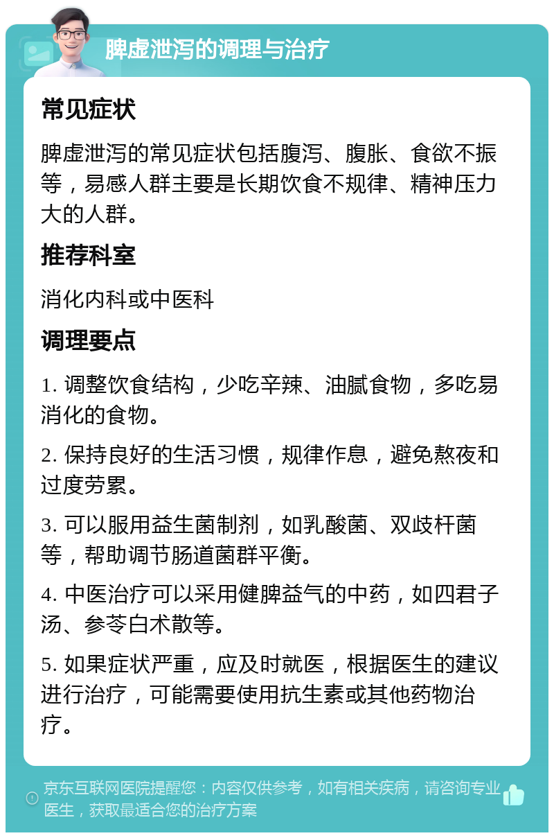 脾虚泄泻的调理与治疗 常见症状 脾虚泄泻的常见症状包括腹泻、腹胀、食欲不振等，易感人群主要是长期饮食不规律、精神压力大的人群。 推荐科室 消化内科或中医科 调理要点 1. 调整饮食结构，少吃辛辣、油腻食物，多吃易消化的食物。 2. 保持良好的生活习惯，规律作息，避免熬夜和过度劳累。 3. 可以服用益生菌制剂，如乳酸菌、双歧杆菌等，帮助调节肠道菌群平衡。 4. 中医治疗可以采用健脾益气的中药，如四君子汤、参苓白术散等。 5. 如果症状严重，应及时就医，根据医生的建议进行治疗，可能需要使用抗生素或其他药物治疗。