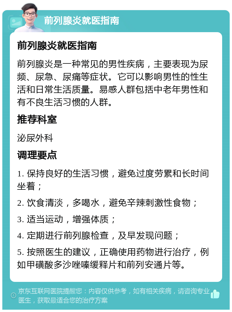 前列腺炎就医指南 前列腺炎就医指南 前列腺炎是一种常见的男性疾病，主要表现为尿频、尿急、尿痛等症状。它可以影响男性的性生活和日常生活质量。易感人群包括中老年男性和有不良生活习惯的人群。 推荐科室 泌尿外科 调理要点 1. 保持良好的生活习惯，避免过度劳累和长时间坐着； 2. 饮食清淡，多喝水，避免辛辣刺激性食物； 3. 适当运动，增强体质； 4. 定期进行前列腺检查，及早发现问题； 5. 按照医生的建议，正确使用药物进行治疗，例如甲磺酸多沙唑嗪缓释片和前列安通片等。