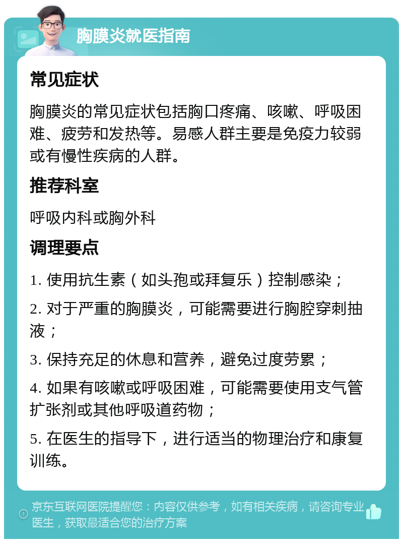 胸膜炎就医指南 常见症状 胸膜炎的常见症状包括胸口疼痛、咳嗽、呼吸困难、疲劳和发热等。易感人群主要是免疫力较弱或有慢性疾病的人群。 推荐科室 呼吸内科或胸外科 调理要点 1. 使用抗生素（如头孢或拜复乐）控制感染； 2. 对于严重的胸膜炎，可能需要进行胸腔穿刺抽液； 3. 保持充足的休息和营养，避免过度劳累； 4. 如果有咳嗽或呼吸困难，可能需要使用支气管扩张剂或其他呼吸道药物； 5. 在医生的指导下，进行适当的物理治疗和康复训练。