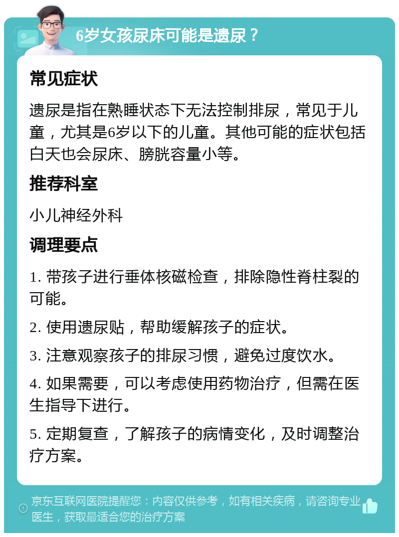 6岁女孩尿床可能是遗尿？ 常见症状 遗尿是指在熟睡状态下无法控制排尿，常见于儿童，尤其是6岁以下的儿童。其他可能的症状包括白天也会尿床、膀胱容量小等。 推荐科室 小儿神经外科 调理要点 1. 带孩子进行垂体核磁检查，排除隐性脊柱裂的可能。 2. 使用遗尿贴，帮助缓解孩子的症状。 3. 注意观察孩子的排尿习惯，避免过度饮水。 4. 如果需要，可以考虑使用药物治疗，但需在医生指导下进行。 5. 定期复查，了解孩子的病情变化，及时调整治疗方案。