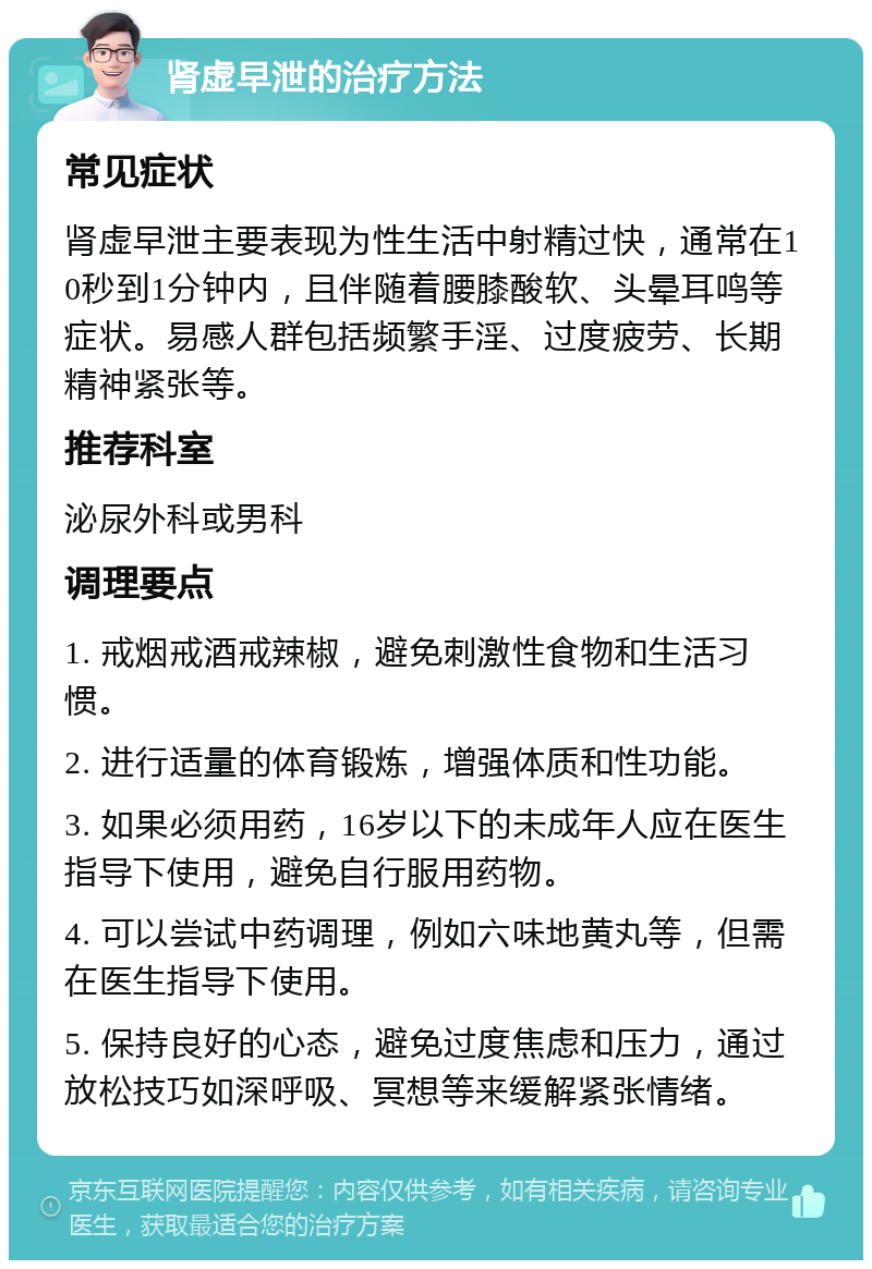 肾虚早泄的治疗方法 常见症状 肾虚早泄主要表现为性生活中射精过快，通常在10秒到1分钟内，且伴随着腰膝酸软、头晕耳鸣等症状。易感人群包括频繁手淫、过度疲劳、长期精神紧张等。 推荐科室 泌尿外科或男科 调理要点 1. 戒烟戒酒戒辣椒，避免刺激性食物和生活习惯。 2. 进行适量的体育锻炼，增强体质和性功能。 3. 如果必须用药，16岁以下的未成年人应在医生指导下使用，避免自行服用药物。 4. 可以尝试中药调理，例如六味地黄丸等，但需在医生指导下使用。 5. 保持良好的心态，避免过度焦虑和压力，通过放松技巧如深呼吸、冥想等来缓解紧张情绪。