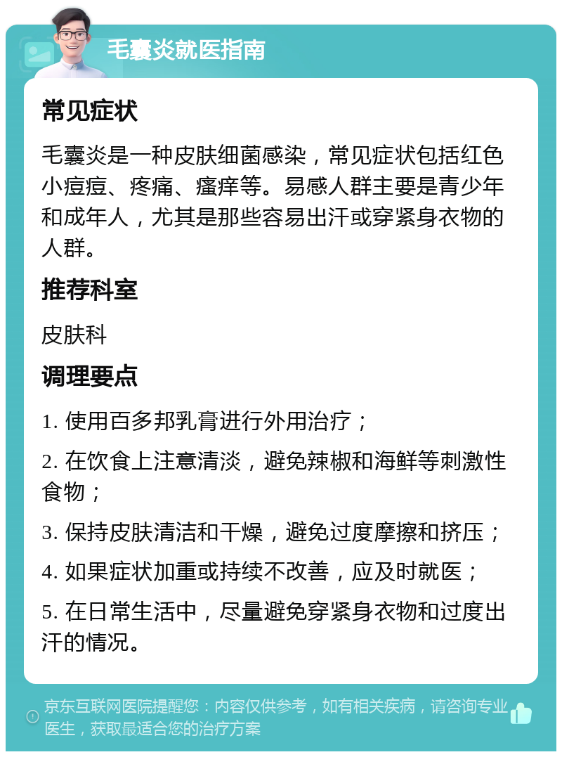 毛囊炎就医指南 常见症状 毛囊炎是一种皮肤细菌感染，常见症状包括红色小痘痘、疼痛、瘙痒等。易感人群主要是青少年和成年人，尤其是那些容易出汗或穿紧身衣物的人群。 推荐科室 皮肤科 调理要点 1. 使用百多邦乳膏进行外用治疗； 2. 在饮食上注意清淡，避免辣椒和海鲜等刺激性食物； 3. 保持皮肤清洁和干燥，避免过度摩擦和挤压； 4. 如果症状加重或持续不改善，应及时就医； 5. 在日常生活中，尽量避免穿紧身衣物和过度出汗的情况。