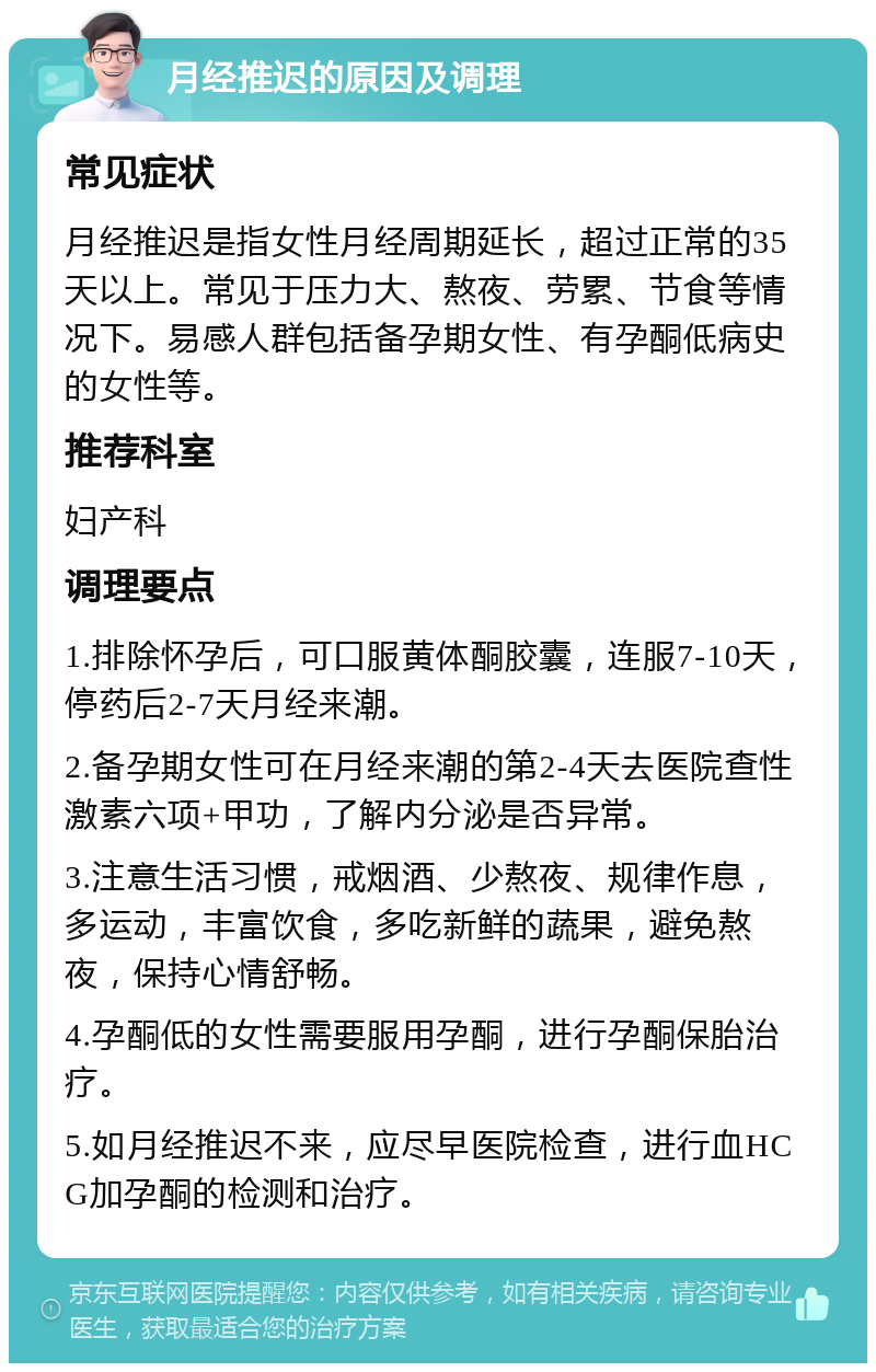 月经推迟的原因及调理 常见症状 月经推迟是指女性月经周期延长，超过正常的35天以上。常见于压力大、熬夜、劳累、节食等情况下。易感人群包括备孕期女性、有孕酮低病史的女性等。 推荐科室 妇产科 调理要点 1.排除怀孕后，可口服黄体酮胶囊，连服7-10天，停药后2-7天月经来潮。 2.备孕期女性可在月经来潮的第2-4天去医院查性激素六项+甲功，了解内分泌是否异常。 3.注意生活习惯，戒烟酒、少熬夜、规律作息，多运动，丰富饮食，多吃新鲜的蔬果，避免熬夜，保持心情舒畅。 4.孕酮低的女性需要服用孕酮，进行孕酮保胎治疗。 5.如月经推迟不来，应尽早医院检查，进行血HCG加孕酮的检测和治疗。