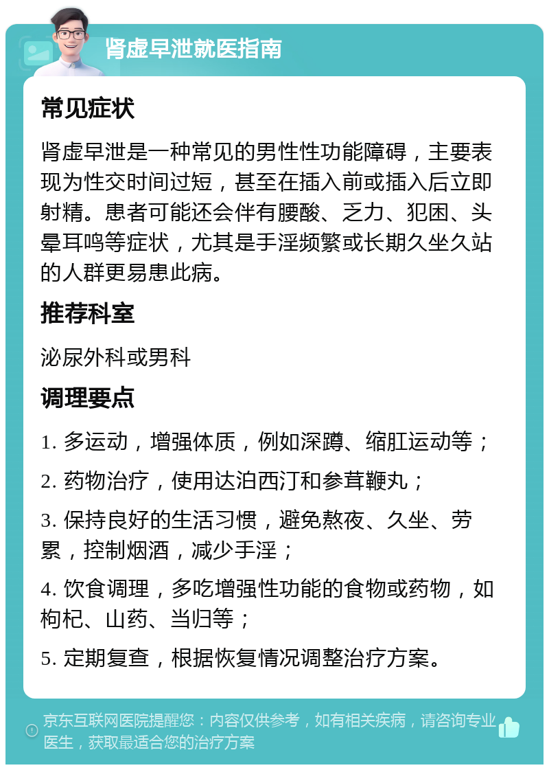 肾虚早泄就医指南 常见症状 肾虚早泄是一种常见的男性性功能障碍，主要表现为性交时间过短，甚至在插入前或插入后立即射精。患者可能还会伴有腰酸、乏力、犯困、头晕耳鸣等症状，尤其是手淫频繁或长期久坐久站的人群更易患此病。 推荐科室 泌尿外科或男科 调理要点 1. 多运动，增强体质，例如深蹲、缩肛运动等； 2. 药物治疗，使用达泊西汀和参茸鞭丸； 3. 保持良好的生活习惯，避免熬夜、久坐、劳累，控制烟酒，减少手淫； 4. 饮食调理，多吃增强性功能的食物或药物，如枸杞、山药、当归等； 5. 定期复查，根据恢复情况调整治疗方案。