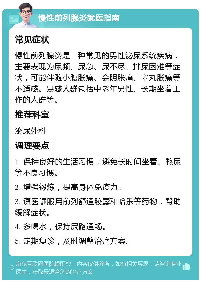 慢性前列腺炎就医指南 常见症状 慢性前列腺炎是一种常见的男性泌尿系统疾病，主要表现为尿频、尿急、尿不尽、排尿困难等症状，可能伴随小腹胀痛、会阴胀痛、睾丸胀痛等不适感。易感人群包括中老年男性、长期坐着工作的人群等。 推荐科室 泌尿外科 调理要点 1. 保持良好的生活习惯，避免长时间坐着、憋尿等不良习惯。 2. 增强锻炼，提高身体免疫力。 3. 遵医嘱服用前列舒通胶囊和哈乐等药物，帮助缓解症状。 4. 多喝水，保持尿路通畅。 5. 定期复诊，及时调整治疗方案。