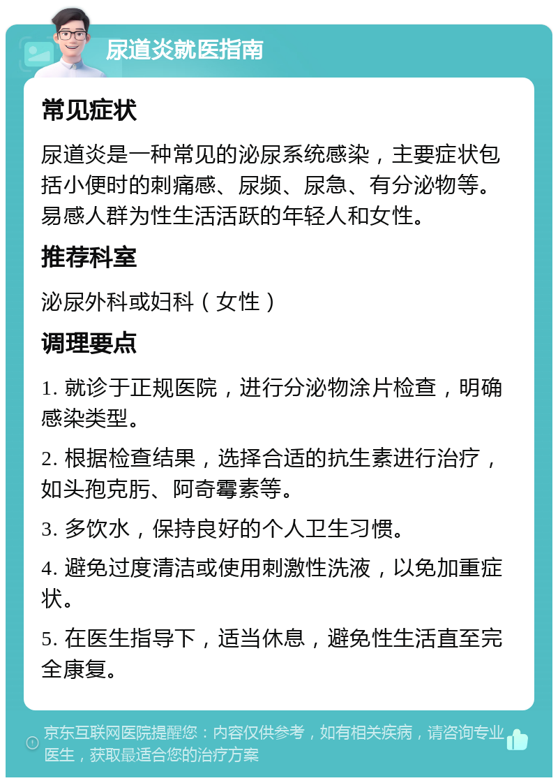 尿道炎就医指南 常见症状 尿道炎是一种常见的泌尿系统感染，主要症状包括小便时的刺痛感、尿频、尿急、有分泌物等。易感人群为性生活活跃的年轻人和女性。 推荐科室 泌尿外科或妇科（女性） 调理要点 1. 就诊于正规医院，进行分泌物涂片检查，明确感染类型。 2. 根据检查结果，选择合适的抗生素进行治疗，如头孢克肟、阿奇霉素等。 3. 多饮水，保持良好的个人卫生习惯。 4. 避免过度清洁或使用刺激性洗液，以免加重症状。 5. 在医生指导下，适当休息，避免性生活直至完全康复。