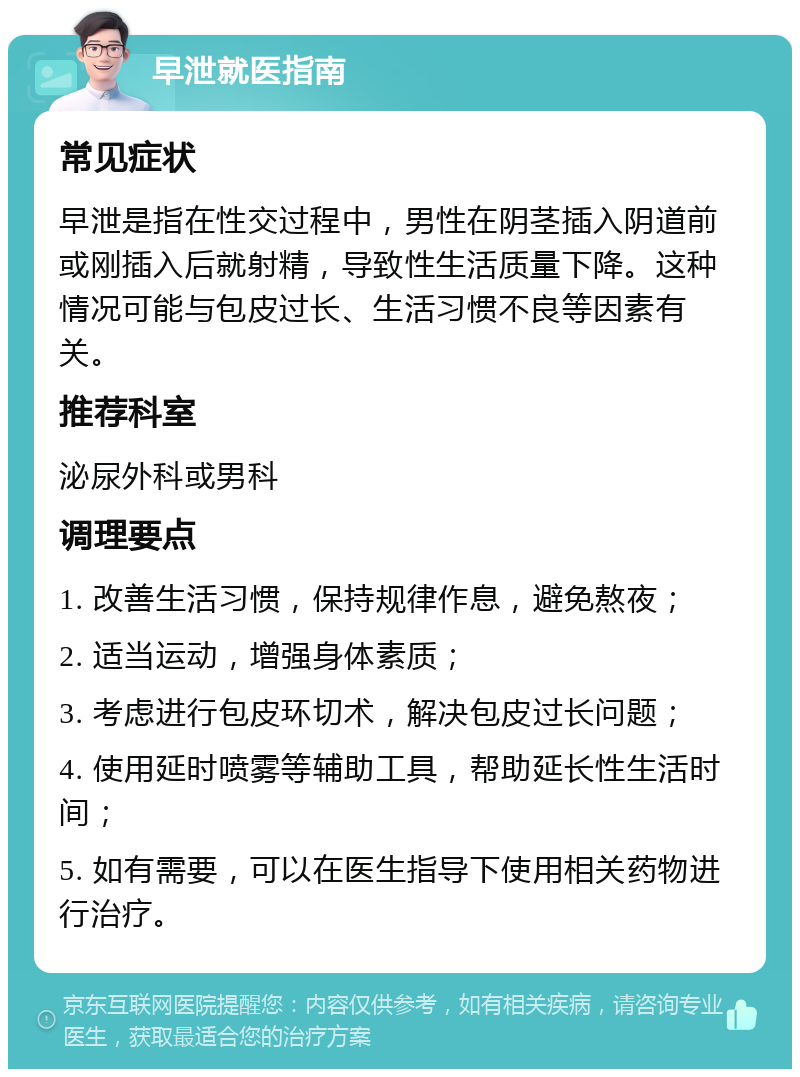 早泄就医指南 常见症状 早泄是指在性交过程中，男性在阴茎插入阴道前或刚插入后就射精，导致性生活质量下降。这种情况可能与包皮过长、生活习惯不良等因素有关。 推荐科室 泌尿外科或男科 调理要点 1. 改善生活习惯，保持规律作息，避免熬夜； 2. 适当运动，增强身体素质； 3. 考虑进行包皮环切术，解决包皮过长问题； 4. 使用延时喷雾等辅助工具，帮助延长性生活时间； 5. 如有需要，可以在医生指导下使用相关药物进行治疗。