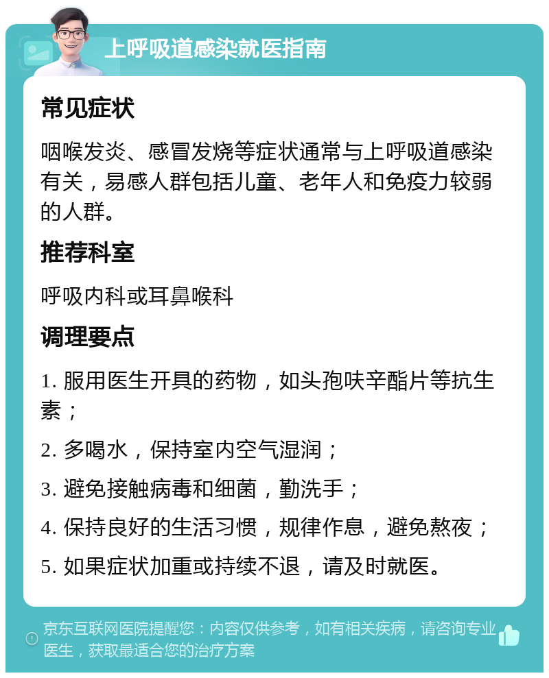 上呼吸道感染就医指南 常见症状 咽喉发炎、感冒发烧等症状通常与上呼吸道感染有关，易感人群包括儿童、老年人和免疫力较弱的人群。 推荐科室 呼吸内科或耳鼻喉科 调理要点 1. 服用医生开具的药物，如头孢呋辛酯片等抗生素； 2. 多喝水，保持室内空气湿润； 3. 避免接触病毒和细菌，勤洗手； 4. 保持良好的生活习惯，规律作息，避免熬夜； 5. 如果症状加重或持续不退，请及时就医。