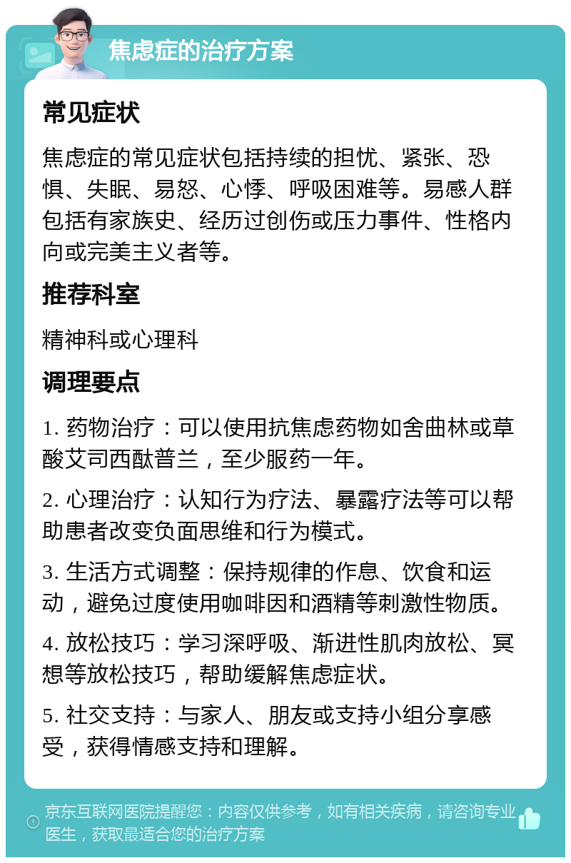 焦虑症的治疗方案 常见症状 焦虑症的常见症状包括持续的担忧、紧张、恐惧、失眠、易怒、心悸、呼吸困难等。易感人群包括有家族史、经历过创伤或压力事件、性格内向或完美主义者等。 推荐科室 精神科或心理科 调理要点 1. 药物治疗：可以使用抗焦虑药物如舍曲林或草酸艾司西酞普兰，至少服药一年。 2. 心理治疗：认知行为疗法、暴露疗法等可以帮助患者改变负面思维和行为模式。 3. 生活方式调整：保持规律的作息、饮食和运动，避免过度使用咖啡因和酒精等刺激性物质。 4. 放松技巧：学习深呼吸、渐进性肌肉放松、冥想等放松技巧，帮助缓解焦虑症状。 5. 社交支持：与家人、朋友或支持小组分享感受，获得情感支持和理解。