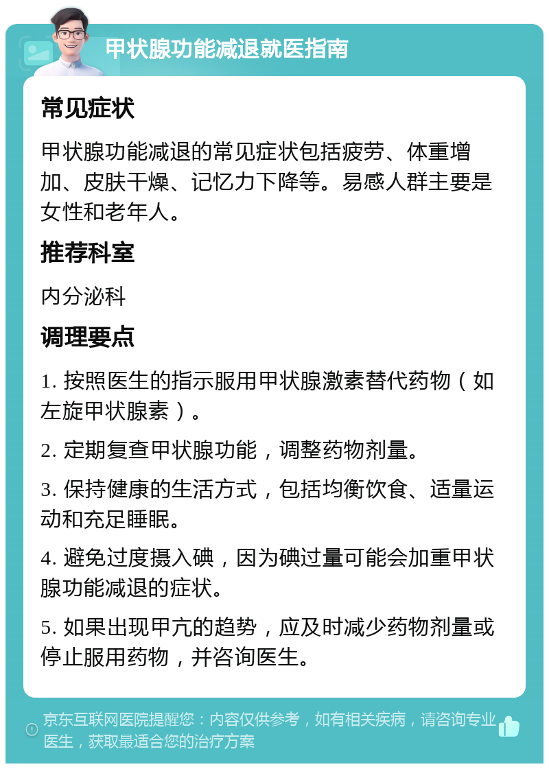 甲状腺功能减退就医指南 常见症状 甲状腺功能减退的常见症状包括疲劳、体重增加、皮肤干燥、记忆力下降等。易感人群主要是女性和老年人。 推荐科室 内分泌科 调理要点 1. 按照医生的指示服用甲状腺激素替代药物（如左旋甲状腺素）。 2. 定期复查甲状腺功能，调整药物剂量。 3. 保持健康的生活方式，包括均衡饮食、适量运动和充足睡眠。 4. 避免过度摄入碘，因为碘过量可能会加重甲状腺功能减退的症状。 5. 如果出现甲亢的趋势，应及时减少药物剂量或停止服用药物，并咨询医生。