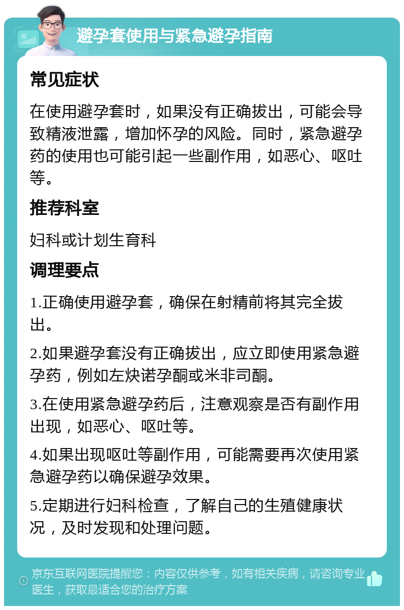 避孕套使用与紧急避孕指南 常见症状 在使用避孕套时，如果没有正确拔出，可能会导致精液泄露，增加怀孕的风险。同时，紧急避孕药的使用也可能引起一些副作用，如恶心、呕吐等。 推荐科室 妇科或计划生育科 调理要点 1.正确使用避孕套，确保在射精前将其完全拔出。 2.如果避孕套没有正确拔出，应立即使用紧急避孕药，例如左炔诺孕酮或米非司酮。 3.在使用紧急避孕药后，注意观察是否有副作用出现，如恶心、呕吐等。 4.如果出现呕吐等副作用，可能需要再次使用紧急避孕药以确保避孕效果。 5.定期进行妇科检查，了解自己的生殖健康状况，及时发现和处理问题。