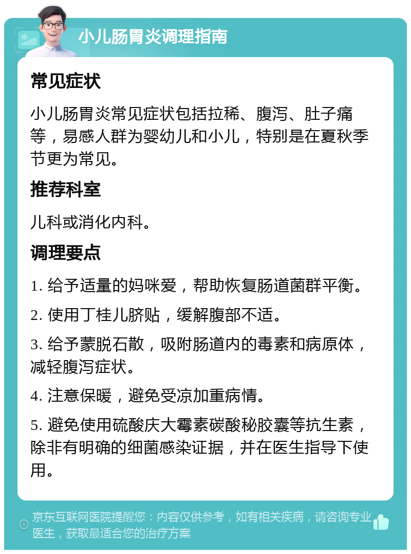 小儿肠胃炎调理指南 常见症状 小儿肠胃炎常见症状包括拉稀、腹泻、肚子痛等，易感人群为婴幼儿和小儿，特别是在夏秋季节更为常见。 推荐科室 儿科或消化内科。 调理要点 1. 给予适量的妈咪爱，帮助恢复肠道菌群平衡。 2. 使用丁桂儿脐贴，缓解腹部不适。 3. 给予蒙脱石散，吸附肠道内的毒素和病原体，减轻腹泻症状。 4. 注意保暖，避免受凉加重病情。 5. 避免使用硫酸庆大霉素碳酸秘胶囊等抗生素，除非有明确的细菌感染证据，并在医生指导下使用。