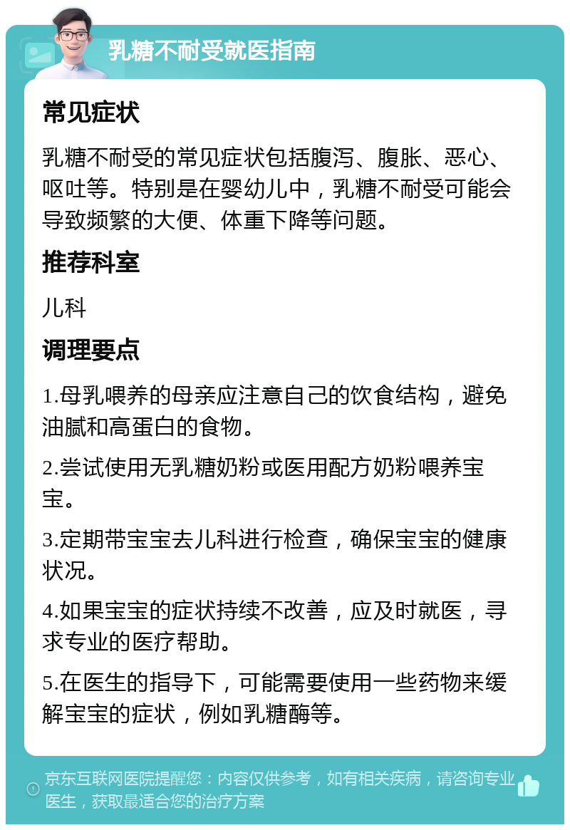 乳糖不耐受就医指南 常见症状 乳糖不耐受的常见症状包括腹泻、腹胀、恶心、呕吐等。特别是在婴幼儿中，乳糖不耐受可能会导致频繁的大便、体重下降等问题。 推荐科室 儿科 调理要点 1.母乳喂养的母亲应注意自己的饮食结构，避免油腻和高蛋白的食物。 2.尝试使用无乳糖奶粉或医用配方奶粉喂养宝宝。 3.定期带宝宝去儿科进行检查，确保宝宝的健康状况。 4.如果宝宝的症状持续不改善，应及时就医，寻求专业的医疗帮助。 5.在医生的指导下，可能需要使用一些药物来缓解宝宝的症状，例如乳糖酶等。