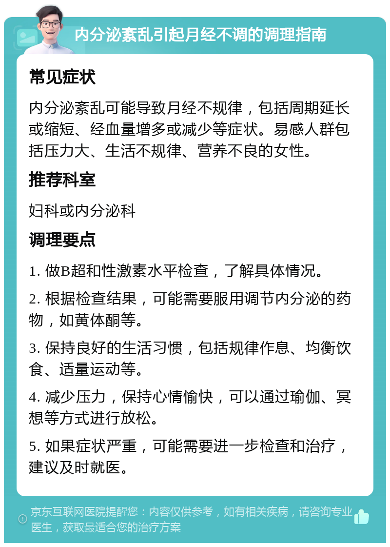 内分泌紊乱引起月经不调的调理指南 常见症状 内分泌紊乱可能导致月经不规律，包括周期延长或缩短、经血量增多或减少等症状。易感人群包括压力大、生活不规律、营养不良的女性。 推荐科室 妇科或内分泌科 调理要点 1. 做B超和性激素水平检查，了解具体情况。 2. 根据检查结果，可能需要服用调节内分泌的药物，如黄体酮等。 3. 保持良好的生活习惯，包括规律作息、均衡饮食、适量运动等。 4. 减少压力，保持心情愉快，可以通过瑜伽、冥想等方式进行放松。 5. 如果症状严重，可能需要进一步检查和治疗，建议及时就医。