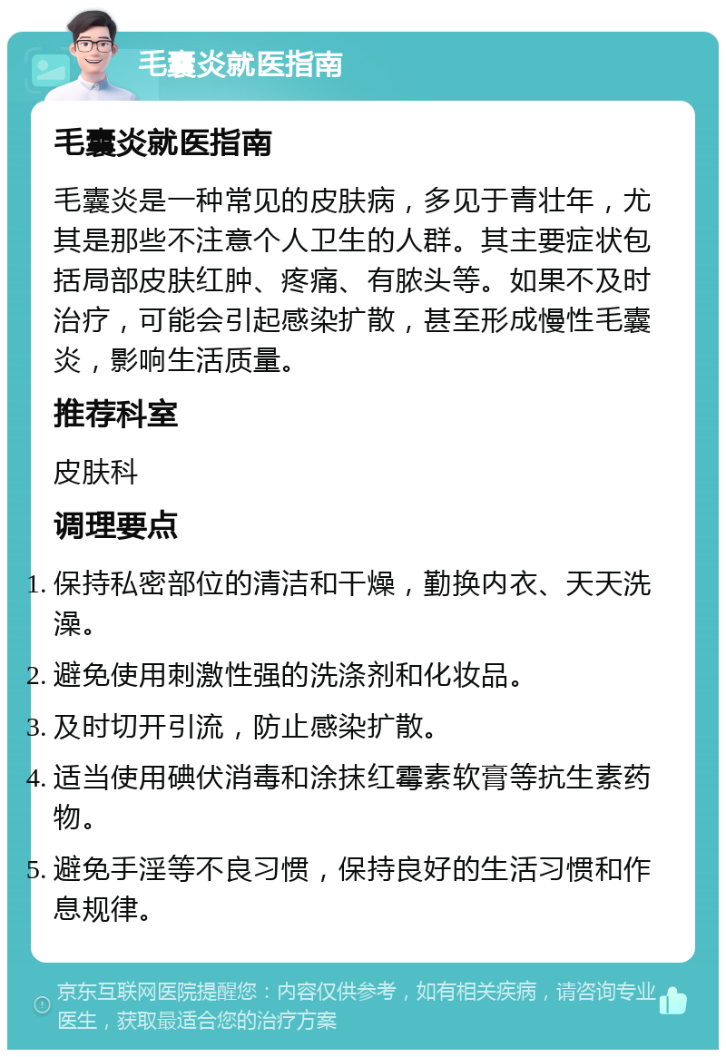 毛囊炎就医指南 毛囊炎就医指南 毛囊炎是一种常见的皮肤病，多见于青壮年，尤其是那些不注意个人卫生的人群。其主要症状包括局部皮肤红肿、疼痛、有脓头等。如果不及时治疗，可能会引起感染扩散，甚至形成慢性毛囊炎，影响生活质量。 推荐科室 皮肤科 调理要点 保持私密部位的清洁和干燥，勤换内衣、天天洗澡。 避免使用刺激性强的洗涤剂和化妆品。 及时切开引流，防止感染扩散。 适当使用碘伏消毒和涂抹红霉素软膏等抗生素药物。 避免手淫等不良习惯，保持良好的生活习惯和作息规律。