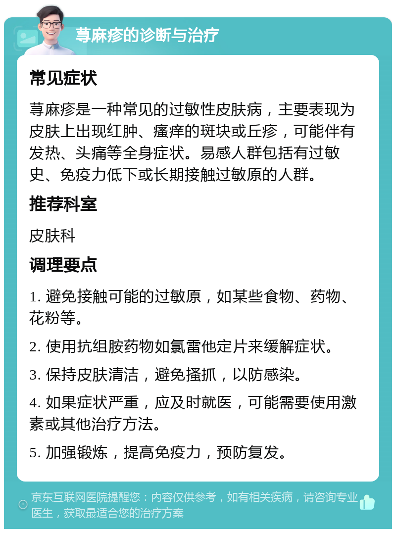 荨麻疹的诊断与治疗 常见症状 荨麻疹是一种常见的过敏性皮肤病，主要表现为皮肤上出现红肿、瘙痒的斑块或丘疹，可能伴有发热、头痛等全身症状。易感人群包括有过敏史、免疫力低下或长期接触过敏原的人群。 推荐科室 皮肤科 调理要点 1. 避免接触可能的过敏原，如某些食物、药物、花粉等。 2. 使用抗组胺药物如氯雷他定片来缓解症状。 3. 保持皮肤清洁，避免搔抓，以防感染。 4. 如果症状严重，应及时就医，可能需要使用激素或其他治疗方法。 5. 加强锻炼，提高免疫力，预防复发。