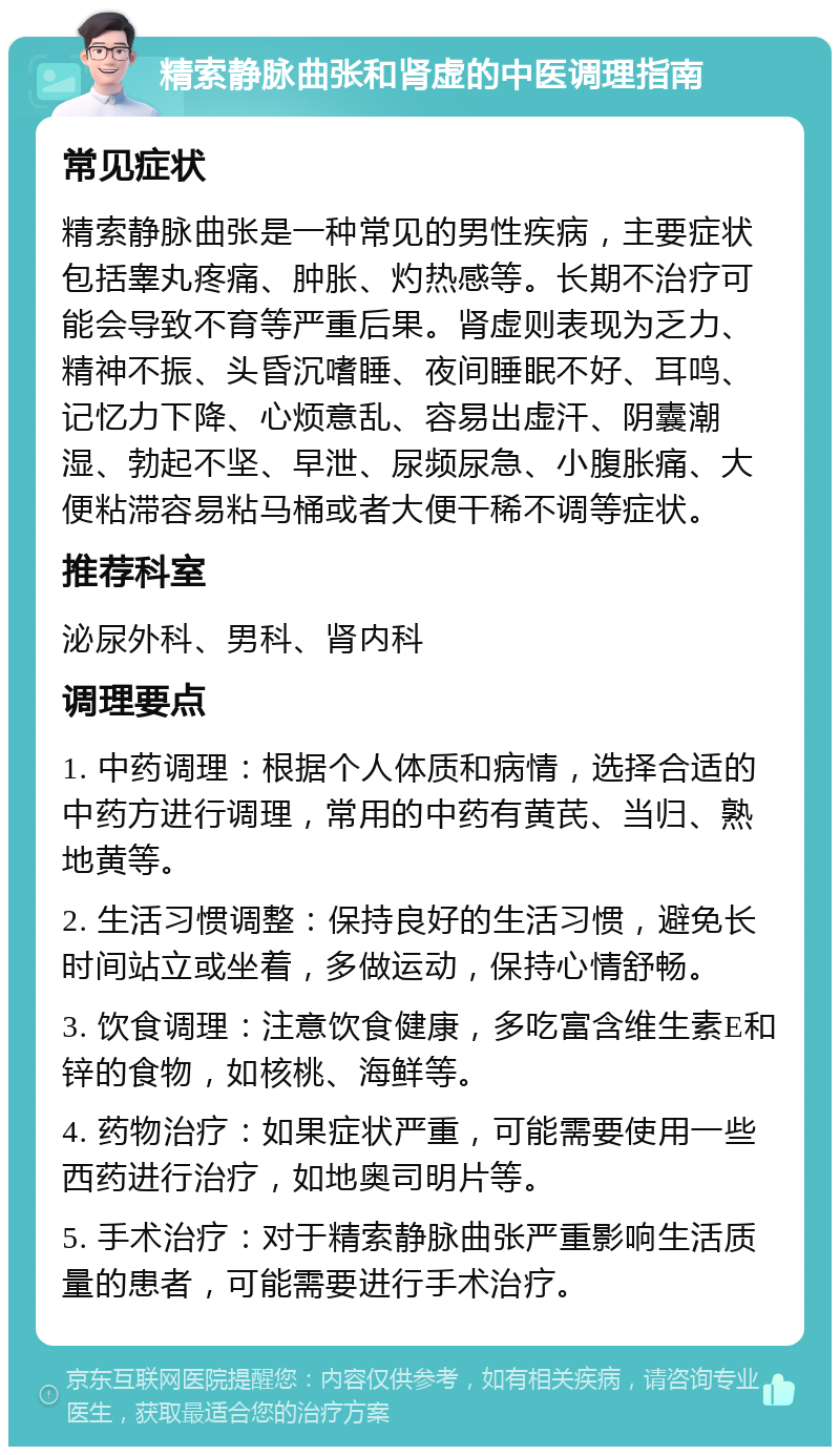 精索静脉曲张和肾虚的中医调理指南 常见症状 精索静脉曲张是一种常见的男性疾病，主要症状包括睾丸疼痛、肿胀、灼热感等。长期不治疗可能会导致不育等严重后果。肾虚则表现为乏力、精神不振、头昏沉嗜睡、夜间睡眠不好、耳鸣、记忆力下降、心烦意乱、容易出虚汗、阴囊潮湿、勃起不坚、早泄、尿频尿急、小腹胀痛、大便粘滞容易粘马桶或者大便干稀不调等症状。 推荐科室 泌尿外科、男科、肾内科 调理要点 1. 中药调理：根据个人体质和病情，选择合适的中药方进行调理，常用的中药有黄芪、当归、熟地黄等。 2. 生活习惯调整：保持良好的生活习惯，避免长时间站立或坐着，多做运动，保持心情舒畅。 3. 饮食调理：注意饮食健康，多吃富含维生素E和锌的食物，如核桃、海鲜等。 4. 药物治疗：如果症状严重，可能需要使用一些西药进行治疗，如地奥司明片等。 5. 手术治疗：对于精索静脉曲张严重影响生活质量的患者，可能需要进行手术治疗。