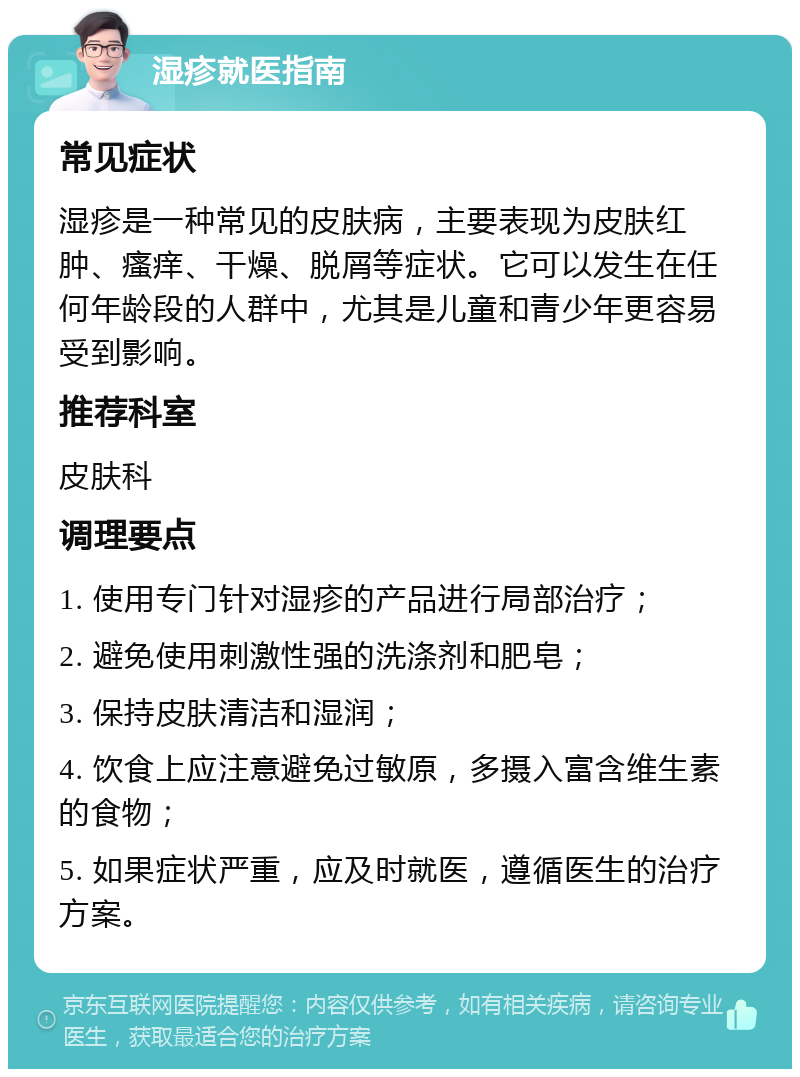 湿疹就医指南 常见症状 湿疹是一种常见的皮肤病，主要表现为皮肤红肿、瘙痒、干燥、脱屑等症状。它可以发生在任何年龄段的人群中，尤其是儿童和青少年更容易受到影响。 推荐科室 皮肤科 调理要点 1. 使用专门针对湿疹的产品进行局部治疗； 2. 避免使用刺激性强的洗涤剂和肥皂； 3. 保持皮肤清洁和湿润； 4. 饮食上应注意避免过敏原，多摄入富含维生素的食物； 5. 如果症状严重，应及时就医，遵循医生的治疗方案。