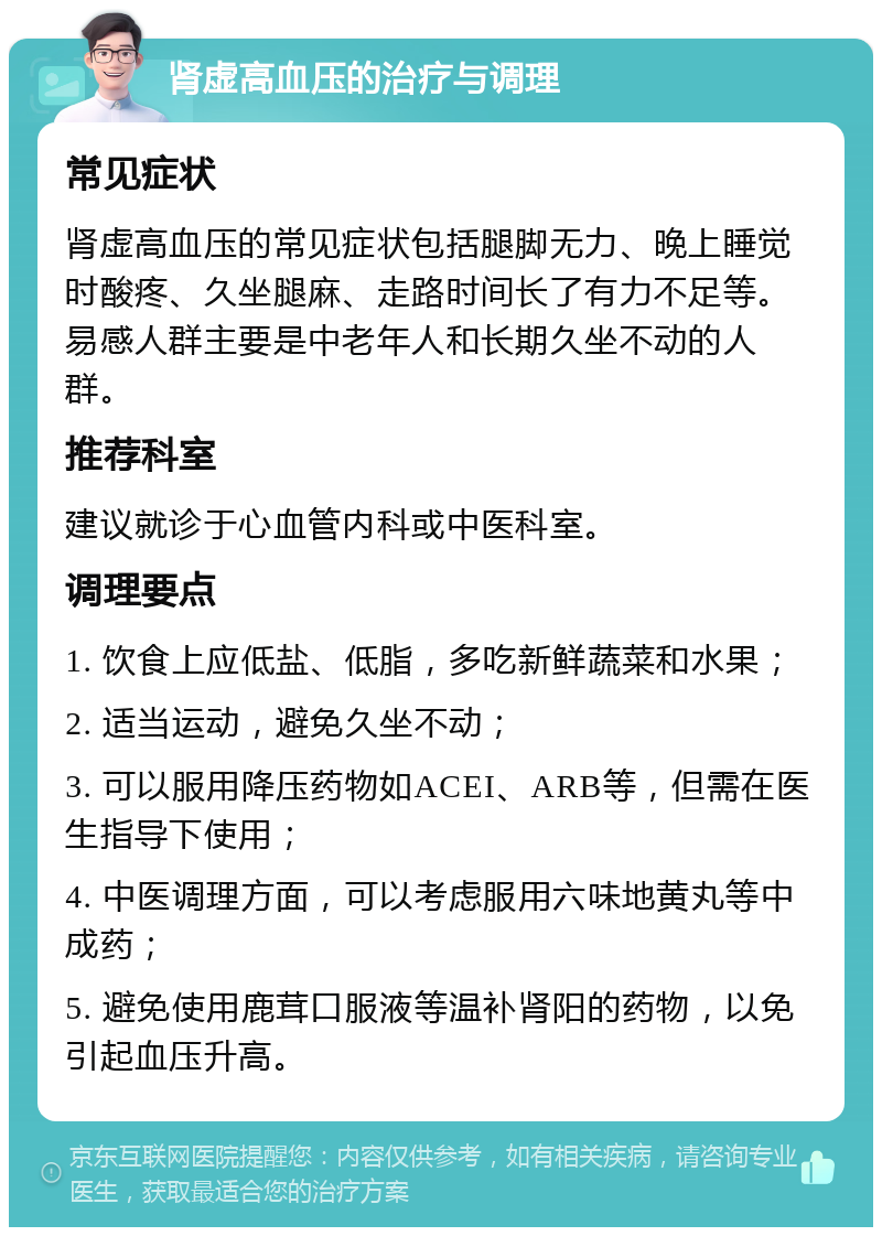 肾虚高血压的治疗与调理 常见症状 肾虚高血压的常见症状包括腿脚无力、晚上睡觉时酸疼、久坐腿麻、走路时间长了有力不足等。易感人群主要是中老年人和长期久坐不动的人群。 推荐科室 建议就诊于心血管内科或中医科室。 调理要点 1. 饮食上应低盐、低脂，多吃新鲜蔬菜和水果； 2. 适当运动，避免久坐不动； 3. 可以服用降压药物如ACEI、ARB等，但需在医生指导下使用； 4. 中医调理方面，可以考虑服用六味地黄丸等中成药； 5. 避免使用鹿茸口服液等温补肾阳的药物，以免引起血压升高。