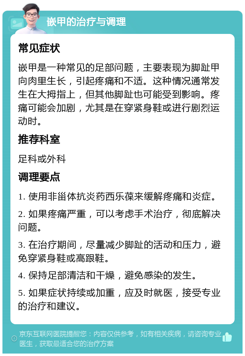 嵌甲的治疗与调理 常见症状 嵌甲是一种常见的足部问题，主要表现为脚趾甲向肉里生长，引起疼痛和不适。这种情况通常发生在大拇指上，但其他脚趾也可能受到影响。疼痛可能会加剧，尤其是在穿紧身鞋或进行剧烈运动时。 推荐科室 足科或外科 调理要点 1. 使用非甾体抗炎药西乐葆来缓解疼痛和炎症。 2. 如果疼痛严重，可以考虑手术治疗，彻底解决问题。 3. 在治疗期间，尽量减少脚趾的活动和压力，避免穿紧身鞋或高跟鞋。 4. 保持足部清洁和干燥，避免感染的发生。 5. 如果症状持续或加重，应及时就医，接受专业的治疗和建议。