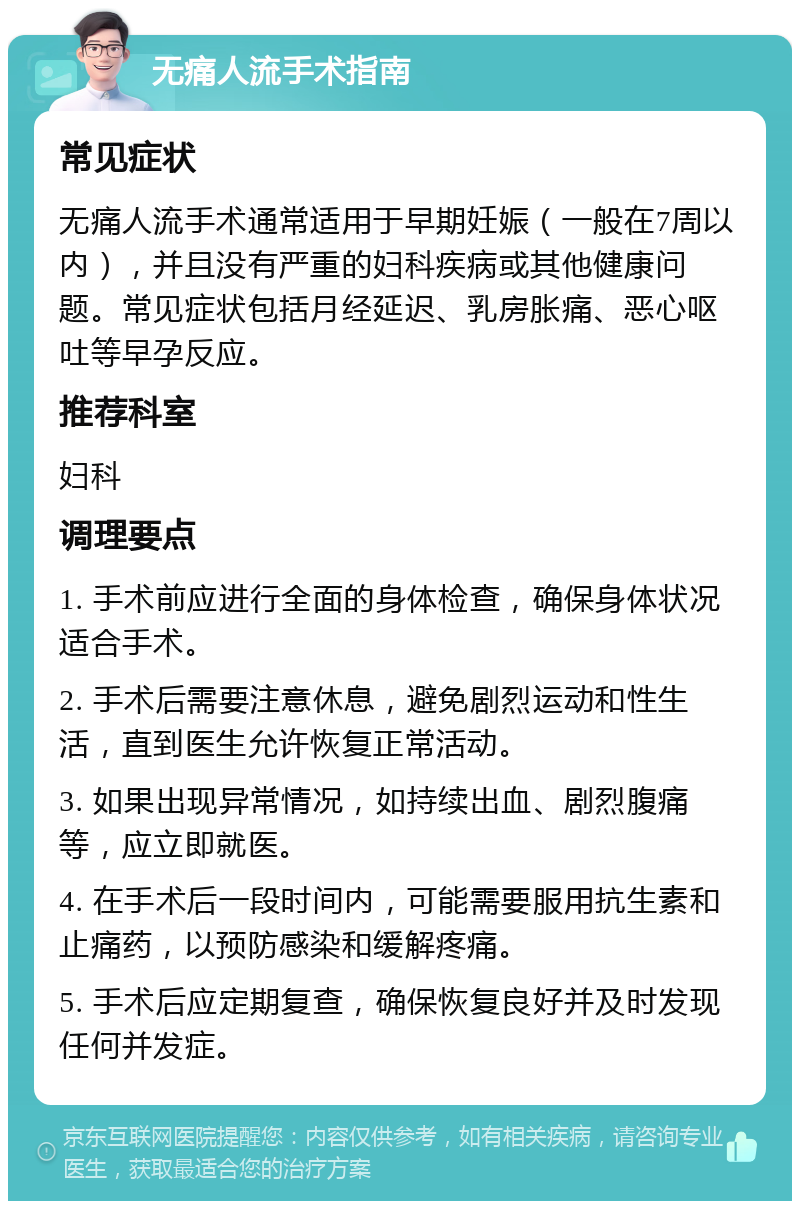 无痛人流手术指南 常见症状 无痛人流手术通常适用于早期妊娠（一般在7周以内），并且没有严重的妇科疾病或其他健康问题。常见症状包括月经延迟、乳房胀痛、恶心呕吐等早孕反应。 推荐科室 妇科 调理要点 1. 手术前应进行全面的身体检查，确保身体状况适合手术。 2. 手术后需要注意休息，避免剧烈运动和性生活，直到医生允许恢复正常活动。 3. 如果出现异常情况，如持续出血、剧烈腹痛等，应立即就医。 4. 在手术后一段时间内，可能需要服用抗生素和止痛药，以预防感染和缓解疼痛。 5. 手术后应定期复查，确保恢复良好并及时发现任何并发症。