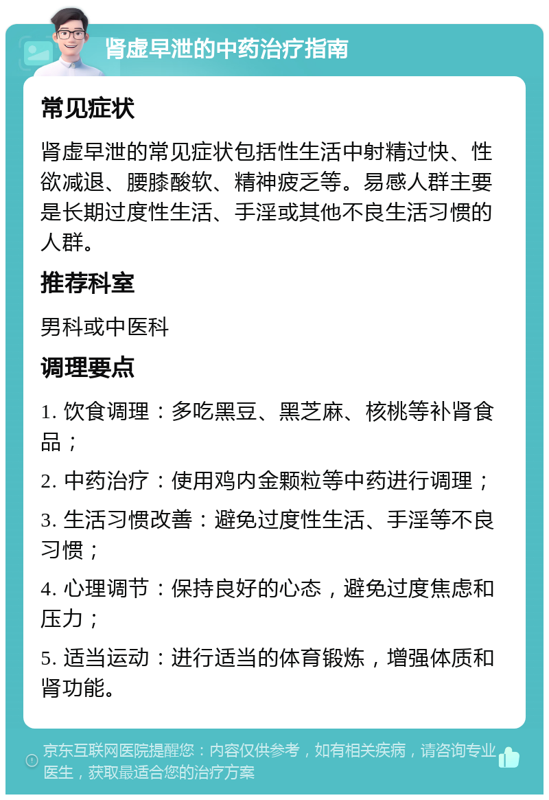 肾虚早泄的中药治疗指南 常见症状 肾虚早泄的常见症状包括性生活中射精过快、性欲减退、腰膝酸软、精神疲乏等。易感人群主要是长期过度性生活、手淫或其他不良生活习惯的人群。 推荐科室 男科或中医科 调理要点 1. 饮食调理：多吃黑豆、黑芝麻、核桃等补肾食品； 2. 中药治疗：使用鸡内金颗粒等中药进行调理； 3. 生活习惯改善：避免过度性生活、手淫等不良习惯； 4. 心理调节：保持良好的心态，避免过度焦虑和压力； 5. 适当运动：进行适当的体育锻炼，增强体质和肾功能。