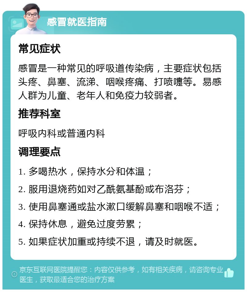 感冒就医指南 常见症状 感冒是一种常见的呼吸道传染病，主要症状包括头疼、鼻塞、流涕、咽喉疼痛、打喷嚏等。易感人群为儿童、老年人和免疫力较弱者。 推荐科室 呼吸内科或普通内科 调理要点 1. 多喝热水，保持水分和体温； 2. 服用退烧药如对乙酰氨基酚或布洛芬； 3. 使用鼻塞通或盐水漱口缓解鼻塞和咽喉不适； 4. 保持休息，避免过度劳累； 5. 如果症状加重或持续不退，请及时就医。