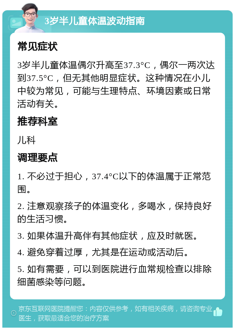 3岁半儿童体温波动指南 常见症状 3岁半儿童体温偶尔升高至37.3°C，偶尔一两次达到37.5°C，但无其他明显症状。这种情况在小儿中较为常见，可能与生理特点、环境因素或日常活动有关。 推荐科室 儿科 调理要点 1. 不必过于担心，37.4°C以下的体温属于正常范围。 2. 注意观察孩子的体温变化，多喝水，保持良好的生活习惯。 3. 如果体温升高伴有其他症状，应及时就医。 4. 避免穿着过厚，尤其是在运动或活动后。 5. 如有需要，可以到医院进行血常规检查以排除细菌感染等问题。