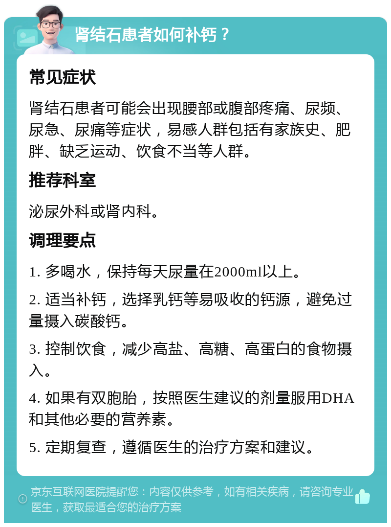 肾结石患者如何补钙？ 常见症状 肾结石患者可能会出现腰部或腹部疼痛、尿频、尿急、尿痛等症状，易感人群包括有家族史、肥胖、缺乏运动、饮食不当等人群。 推荐科室 泌尿外科或肾内科。 调理要点 1. 多喝水，保持每天尿量在2000ml以上。 2. 适当补钙，选择乳钙等易吸收的钙源，避免过量摄入碳酸钙。 3. 控制饮食，减少高盐、高糖、高蛋白的食物摄入。 4. 如果有双胞胎，按照医生建议的剂量服用DHA和其他必要的营养素。 5. 定期复查，遵循医生的治疗方案和建议。