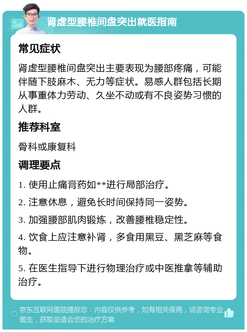 肾虚型腰椎间盘突出就医指南 常见症状 肾虚型腰椎间盘突出主要表现为腰部疼痛，可能伴随下肢麻木、无力等症状。易感人群包括长期从事重体力劳动、久坐不动或有不良姿势习惯的人群。 推荐科室 骨科或康复科 调理要点 1. 使用止痛膏药如**进行局部治疗。 2. 注意休息，避免长时间保持同一姿势。 3. 加强腰部肌肉锻炼，改善腰椎稳定性。 4. 饮食上应注意补肾，多食用黑豆、黑芝麻等食物。 5. 在医生指导下进行物理治疗或中医推拿等辅助治疗。