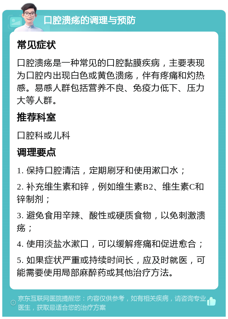 口腔溃疡的调理与预防 常见症状 口腔溃疡是一种常见的口腔黏膜疾病，主要表现为口腔内出现白色或黄色溃疡，伴有疼痛和灼热感。易感人群包括营养不良、免疫力低下、压力大等人群。 推荐科室 口腔科或儿科 调理要点 1. 保持口腔清洁，定期刷牙和使用漱口水； 2. 补充维生素和锌，例如维生素B2、维生素C和锌制剂； 3. 避免食用辛辣、酸性或硬质食物，以免刺激溃疡； 4. 使用淡盐水漱口，可以缓解疼痛和促进愈合； 5. 如果症状严重或持续时间长，应及时就医，可能需要使用局部麻醉药或其他治疗方法。