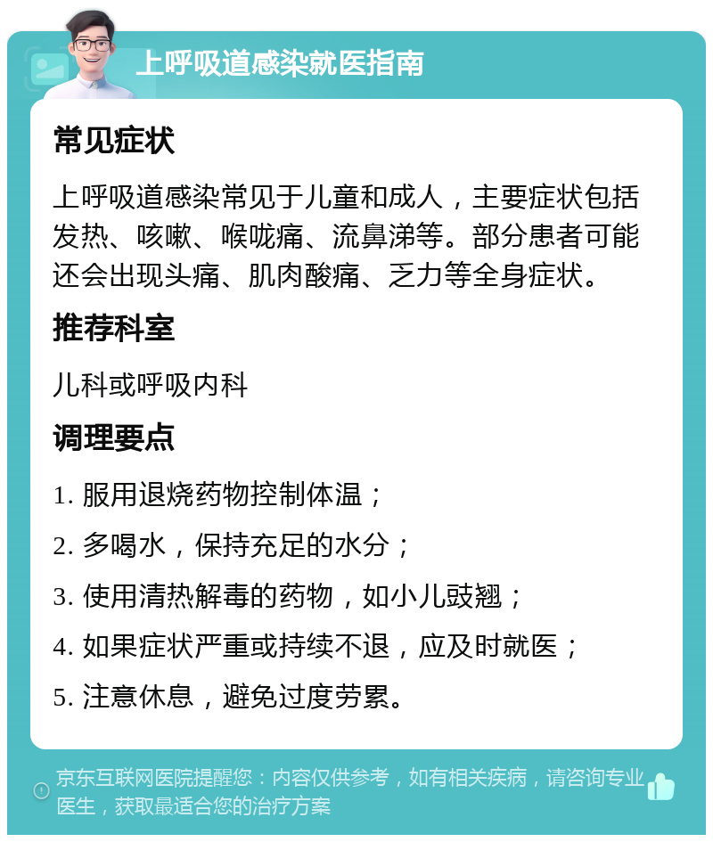 上呼吸道感染就医指南 常见症状 上呼吸道感染常见于儿童和成人，主要症状包括发热、咳嗽、喉咙痛、流鼻涕等。部分患者可能还会出现头痛、肌肉酸痛、乏力等全身症状。 推荐科室 儿科或呼吸内科 调理要点 1. 服用退烧药物控制体温； 2. 多喝水，保持充足的水分； 3. 使用清热解毒的药物，如小儿豉翘； 4. 如果症状严重或持续不退，应及时就医； 5. 注意休息，避免过度劳累。