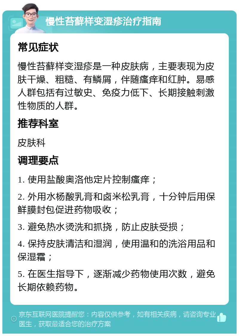 慢性苔藓样变湿疹治疗指南 常见症状 慢性苔藓样变湿疹是一种皮肤病，主要表现为皮肤干燥、粗糙、有鳞屑，伴随瘙痒和红肿。易感人群包括有过敏史、免疫力低下、长期接触刺激性物质的人群。 推荐科室 皮肤科 调理要点 1. 使用盐酸奥洛他定片控制瘙痒； 2. 外用水杨酸乳膏和卤米松乳膏，十分钟后用保鲜膜封包促进药物吸收； 3. 避免热水烫洗和抓挠，防止皮肤受损； 4. 保持皮肤清洁和湿润，使用温和的洗浴用品和保湿霜； 5. 在医生指导下，逐渐减少药物使用次数，避免长期依赖药物。