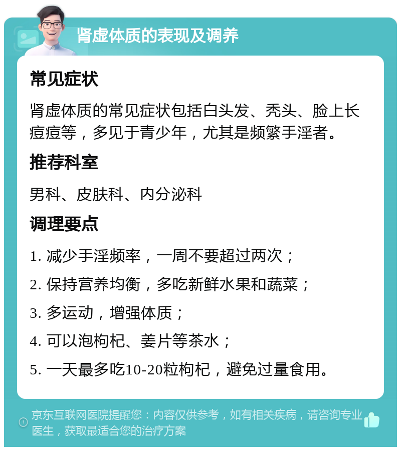 肾虚体质的表现及调养 常见症状 肾虚体质的常见症状包括白头发、秃头、脸上长痘痘等，多见于青少年，尤其是频繁手淫者。 推荐科室 男科、皮肤科、内分泌科 调理要点 1. 减少手淫频率，一周不要超过两次； 2. 保持营养均衡，多吃新鲜水果和蔬菜； 3. 多运动，增强体质； 4. 可以泡枸杞、姜片等茶水； 5. 一天最多吃10-20粒枸杞，避免过量食用。