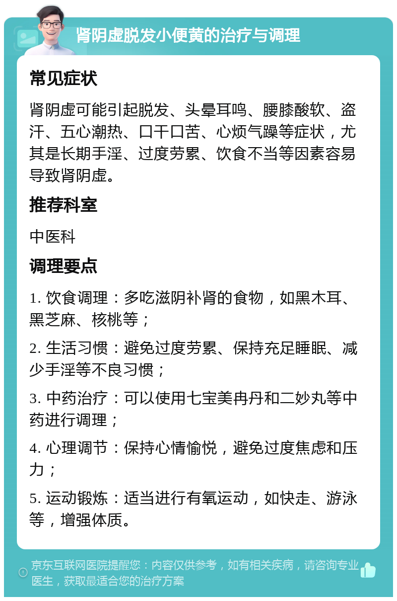 肾阴虚脱发小便黄的治疗与调理 常见症状 肾阴虚可能引起脱发、头晕耳鸣、腰膝酸软、盗汗、五心潮热、口干口苦、心烦气躁等症状，尤其是长期手淫、过度劳累、饮食不当等因素容易导致肾阴虚。 推荐科室 中医科 调理要点 1. 饮食调理：多吃滋阴补肾的食物，如黑木耳、黑芝麻、核桃等； 2. 生活习惯：避免过度劳累、保持充足睡眠、减少手淫等不良习惯； 3. 中药治疗：可以使用七宝美冉丹和二妙丸等中药进行调理； 4. 心理调节：保持心情愉悦，避免过度焦虑和压力； 5. 运动锻炼：适当进行有氧运动，如快走、游泳等，增强体质。