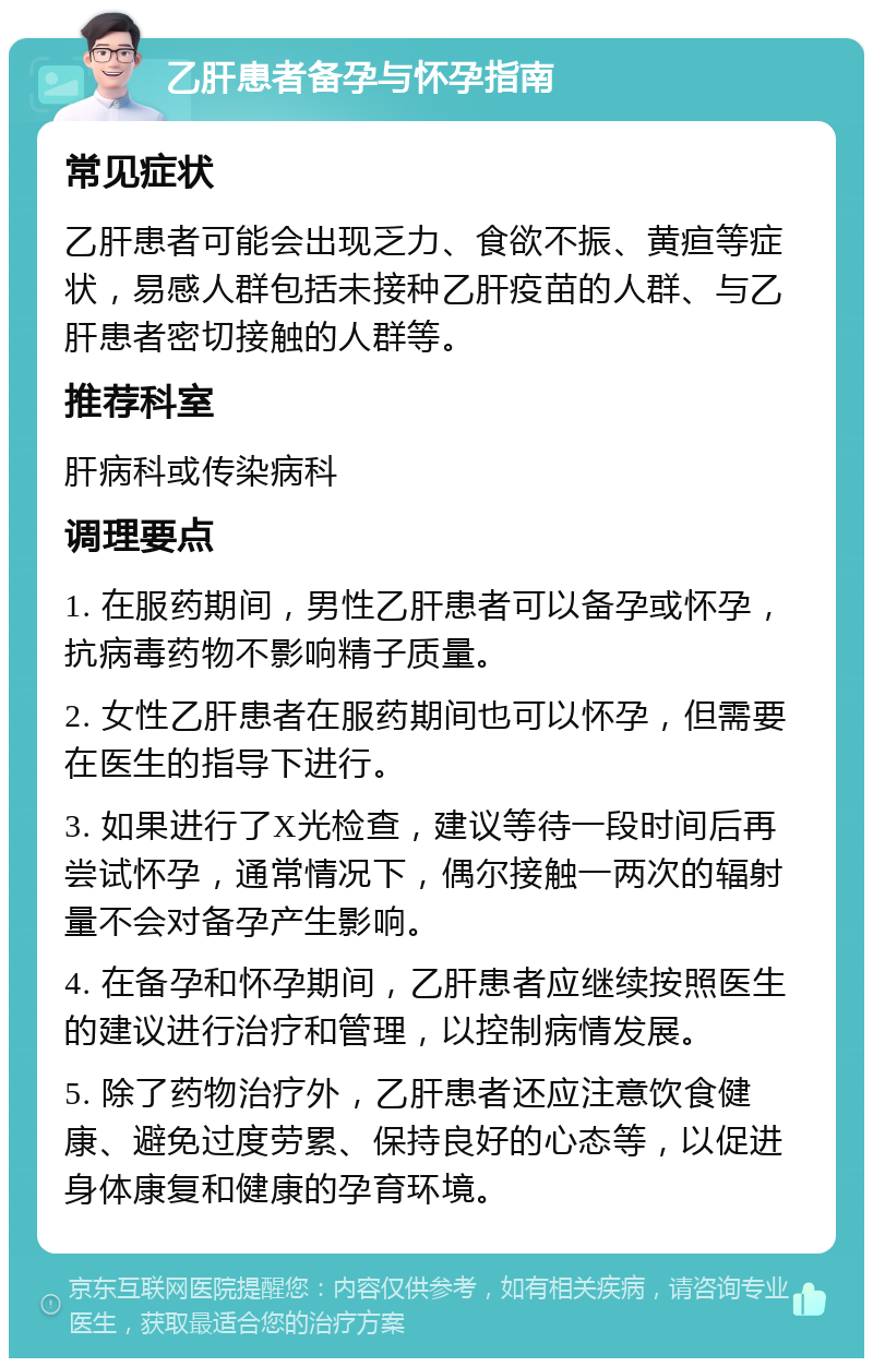 乙肝患者备孕与怀孕指南 常见症状 乙肝患者可能会出现乏力、食欲不振、黄疸等症状，易感人群包括未接种乙肝疫苗的人群、与乙肝患者密切接触的人群等。 推荐科室 肝病科或传染病科 调理要点 1. 在服药期间，男性乙肝患者可以备孕或怀孕，抗病毒药物不影响精子质量。 2. 女性乙肝患者在服药期间也可以怀孕，但需要在医生的指导下进行。 3. 如果进行了X光检查，建议等待一段时间后再尝试怀孕，通常情况下，偶尔接触一两次的辐射量不会对备孕产生影响。 4. 在备孕和怀孕期间，乙肝患者应继续按照医生的建议进行治疗和管理，以控制病情发展。 5. 除了药物治疗外，乙肝患者还应注意饮食健康、避免过度劳累、保持良好的心态等，以促进身体康复和健康的孕育环境。