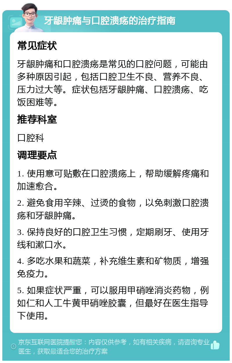 牙龈肿痛与口腔溃疡的治疗指南 常见症状 牙龈肿痛和口腔溃疡是常见的口腔问题，可能由多种原因引起，包括口腔卫生不良、营养不良、压力过大等。症状包括牙龈肿痛、口腔溃疡、吃饭困难等。 推荐科室 口腔科 调理要点 1. 使用意可贴敷在口腔溃疡上，帮助缓解疼痛和加速愈合。 2. 避免食用辛辣、过烫的食物，以免刺激口腔溃疡和牙龈肿痛。 3. 保持良好的口腔卫生习惯，定期刷牙、使用牙线和漱口水。 4. 多吃水果和蔬菜，补充维生素和矿物质，增强免疫力。 5. 如果症状严重，可以服用甲硝唑消炎药物，例如仁和人工牛黄甲硝唑胶囊，但最好在医生指导下使用。