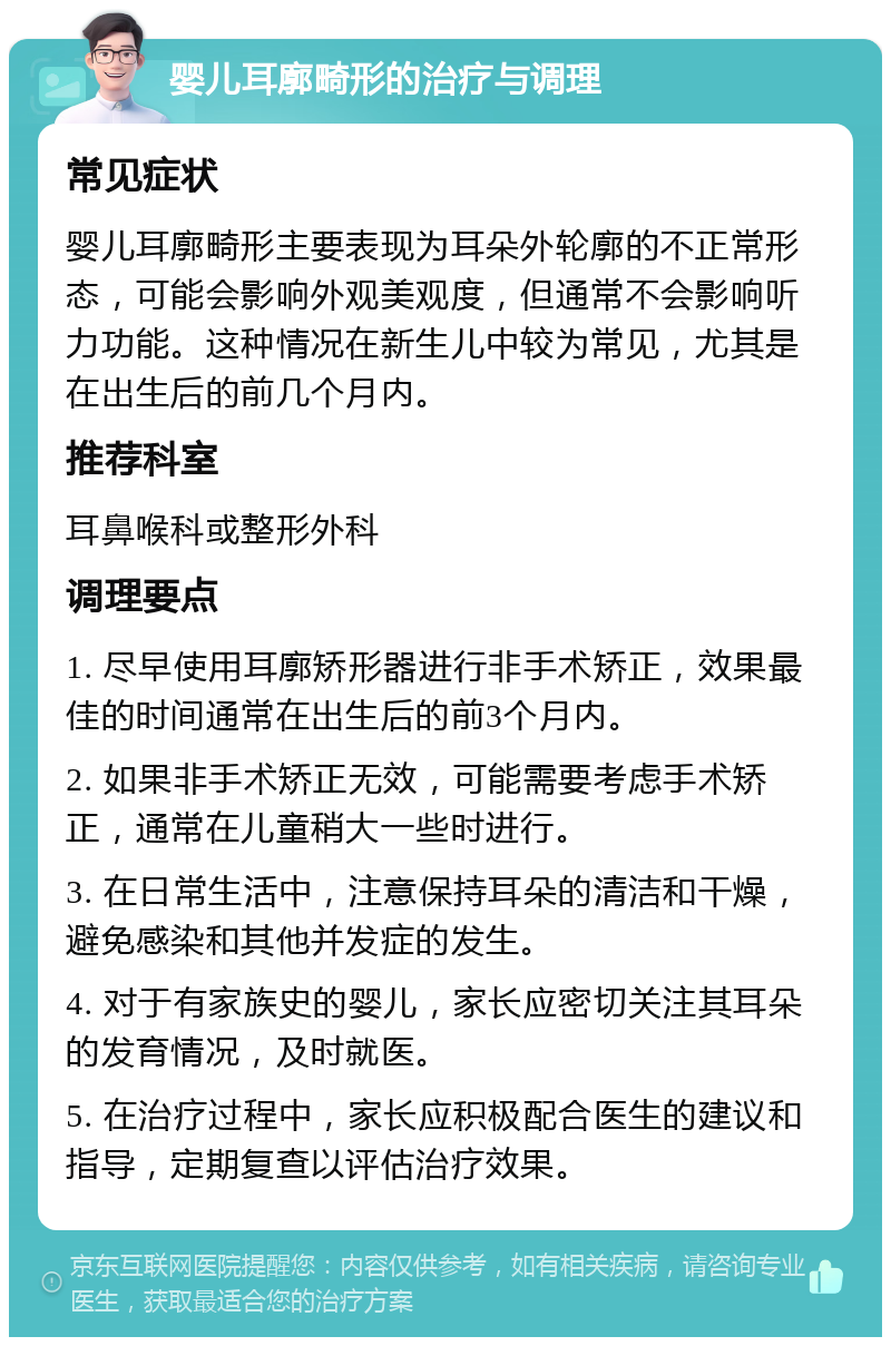 婴儿耳廓畸形的治疗与调理 常见症状 婴儿耳廓畸形主要表现为耳朵外轮廓的不正常形态，可能会影响外观美观度，但通常不会影响听力功能。这种情况在新生儿中较为常见，尤其是在出生后的前几个月内。 推荐科室 耳鼻喉科或整形外科 调理要点 1. 尽早使用耳廓矫形器进行非手术矫正，效果最佳的时间通常在出生后的前3个月内。 2. 如果非手术矫正无效，可能需要考虑手术矫正，通常在儿童稍大一些时进行。 3. 在日常生活中，注意保持耳朵的清洁和干燥，避免感染和其他并发症的发生。 4. 对于有家族史的婴儿，家长应密切关注其耳朵的发育情况，及时就医。 5. 在治疗过程中，家长应积极配合医生的建议和指导，定期复查以评估治疗效果。