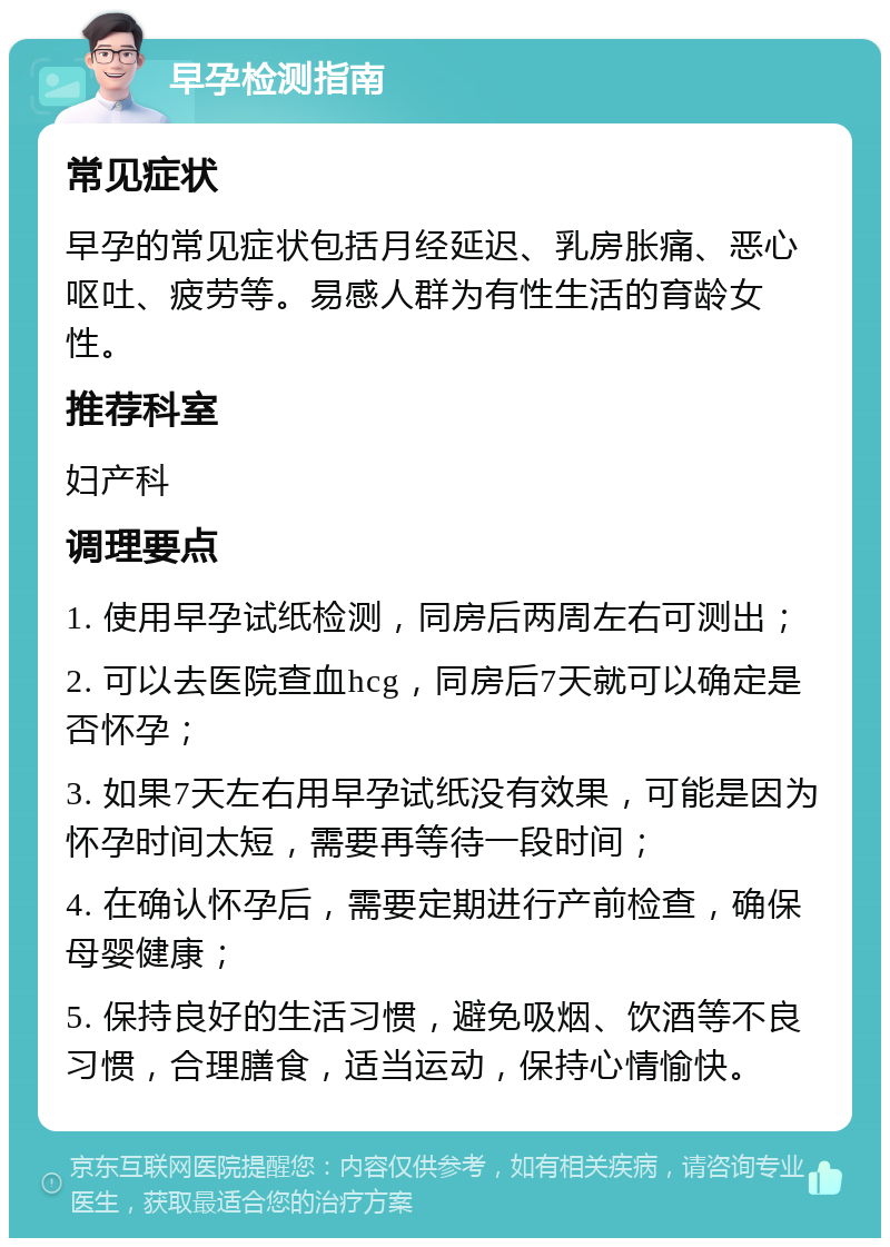 早孕检测指南 常见症状 早孕的常见症状包括月经延迟、乳房胀痛、恶心呕吐、疲劳等。易感人群为有性生活的育龄女性。 推荐科室 妇产科 调理要点 1. 使用早孕试纸检测，同房后两周左右可测出； 2. 可以去医院查血hcg，同房后7天就可以确定是否怀孕； 3. 如果7天左右用早孕试纸没有效果，可能是因为怀孕时间太短，需要再等待一段时间； 4. 在确认怀孕后，需要定期进行产前检查，确保母婴健康； 5. 保持良好的生活习惯，避免吸烟、饮酒等不良习惯，合理膳食，适当运动，保持心情愉快。