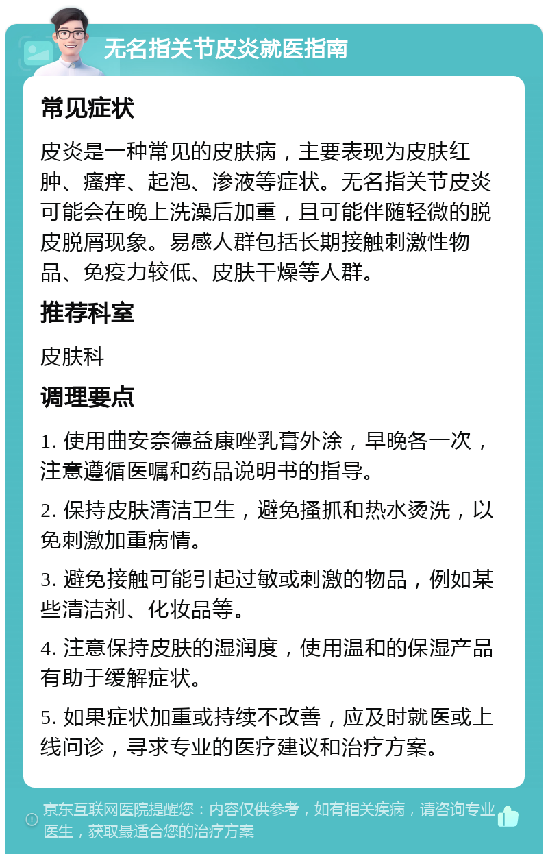 无名指关节皮炎就医指南 常见症状 皮炎是一种常见的皮肤病，主要表现为皮肤红肿、瘙痒、起泡、渗液等症状。无名指关节皮炎可能会在晚上洗澡后加重，且可能伴随轻微的脱皮脱屑现象。易感人群包括长期接触刺激性物品、免疫力较低、皮肤干燥等人群。 推荐科室 皮肤科 调理要点 1. 使用曲安奈德益康唑乳膏外涂，早晚各一次，注意遵循医嘱和药品说明书的指导。 2. 保持皮肤清洁卫生，避免搔抓和热水烫洗，以免刺激加重病情。 3. 避免接触可能引起过敏或刺激的物品，例如某些清洁剂、化妆品等。 4. 注意保持皮肤的湿润度，使用温和的保湿产品有助于缓解症状。 5. 如果症状加重或持续不改善，应及时就医或上线问诊，寻求专业的医疗建议和治疗方案。