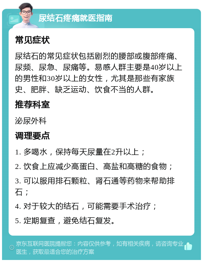 尿结石疼痛就医指南 常见症状 尿结石的常见症状包括剧烈的腰部或腹部疼痛、尿频、尿急、尿痛等。易感人群主要是40岁以上的男性和30岁以上的女性，尤其是那些有家族史、肥胖、缺乏运动、饮食不当的人群。 推荐科室 泌尿外科 调理要点 1. 多喝水，保持每天尿量在2升以上； 2. 饮食上应减少高蛋白、高盐和高糖的食物； 3. 可以服用排石颗粒、肾石通等药物来帮助排石； 4. 对于较大的结石，可能需要手术治疗； 5. 定期复查，避免结石复发。