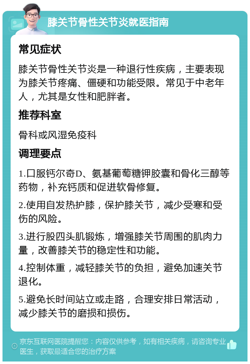 膝关节骨性关节炎就医指南 常见症状 膝关节骨性关节炎是一种退行性疾病，主要表现为膝关节疼痛、僵硬和功能受限。常见于中老年人，尤其是女性和肥胖者。 推荐科室 骨科或风湿免疫科 调理要点 1.口服钙尔奇D、氨基葡萄糖钾胶囊和骨化三醇等药物，补充钙质和促进软骨修复。 2.使用自发热护膝，保护膝关节，减少受寒和受伤的风险。 3.进行股四头肌锻炼，增强膝关节周围的肌肉力量，改善膝关节的稳定性和功能。 4.控制体重，减轻膝关节的负担，避免加速关节退化。 5.避免长时间站立或走路，合理安排日常活动，减少膝关节的磨损和损伤。