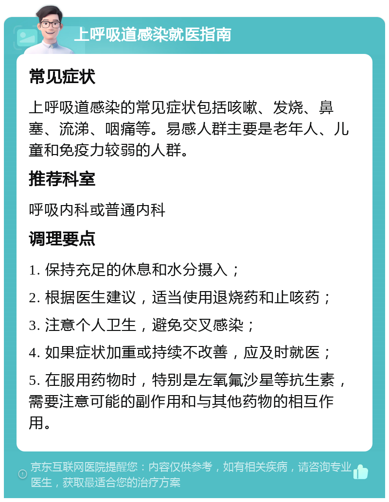 上呼吸道感染就医指南 常见症状 上呼吸道感染的常见症状包括咳嗽、发烧、鼻塞、流涕、咽痛等。易感人群主要是老年人、儿童和免疫力较弱的人群。 推荐科室 呼吸内科或普通内科 调理要点 1. 保持充足的休息和水分摄入； 2. 根据医生建议，适当使用退烧药和止咳药； 3. 注意个人卫生，避免交叉感染； 4. 如果症状加重或持续不改善，应及时就医； 5. 在服用药物时，特别是左氧氟沙星等抗生素，需要注意可能的副作用和与其他药物的相互作用。